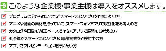 このような企業様・事業主様は導入をオススメします。プログラムは分からないけれどスマートフォンアプリを作成したい方。アニメや動画の素材を持っていて、スマートフォンアプリで収益化をお考えの方。カタログや画像をWEBベースではなくアプリで展開をお考えの方。低予算でスマートフォンアプリの事業開始をご検討中の方。アプリでプレゼンテーションを行いたい方